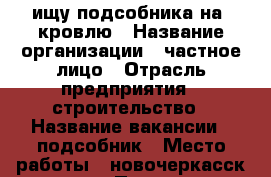  ищу подсобника на  кровлю › Название организации ­ частное лицо › Отрасль предприятия ­ строительство › Название вакансии ­ подсобник › Место работы ­ новочеркасск.хотунок › Подчинение ­ бригадир › Минимальный оклад ­ 800 › Максимальный оклад ­ 1 000 › Возраст от ­ 18 › Возраст до ­ 40 - Ростовская обл., Новочеркасск г. Работа » Вакансии   